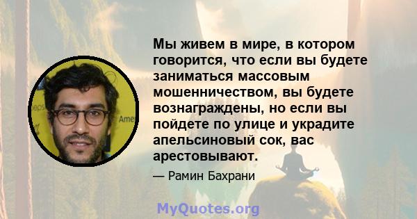 Мы живем в мире, в котором говорится, что если вы будете заниматься массовым мошенничеством, вы будете вознаграждены, но если вы пойдете по улице и украдите апельсиновый сок, вас арестовывают.