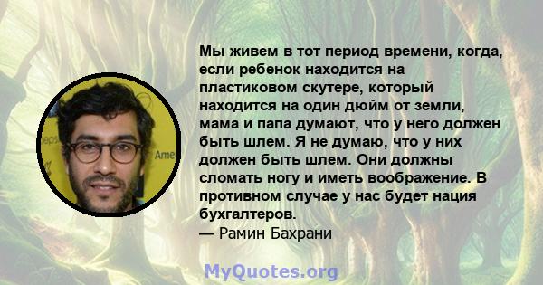 Мы живем в тот период времени, когда, если ребенок находится на пластиковом скутере, который находится на один дюйм от земли, мама и папа думают, что у него должен быть шлем. Я не думаю, что у них должен быть шлем. Они