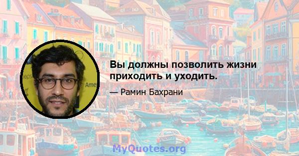 Вы должны позволить жизни приходить и уходить.