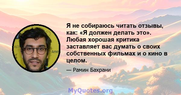 Я не собираюсь читать отзывы, как: «Я должен делать это». Любая хорошая критика заставляет вас думать о своих собственных фильмах и о кино в целом.