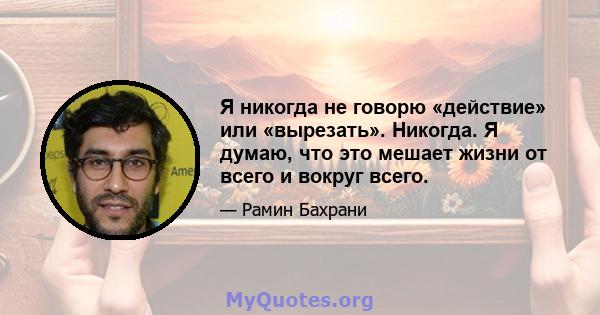 Я никогда не говорю «действие» или «вырезать». Никогда. Я думаю, что это мешает жизни от всего и вокруг всего.