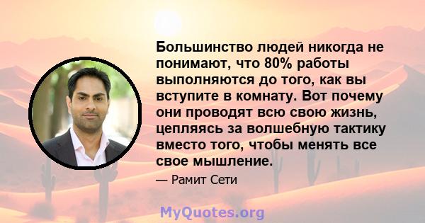 Большинство людей никогда не понимают, что 80% работы выполняются до того, как вы вступите в комнату. Вот почему они проводят всю свою жизнь, цепляясь за волшебную тактику вместо того, чтобы менять все свое мышление.