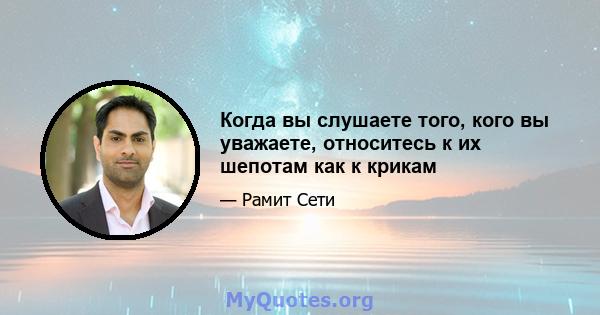 Когда вы слушаете того, кого вы уважаете, относитесь к их шепотам как к крикам