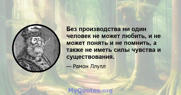 Без производства ни один человек не может любить, и не может понять и не помнить, а также не иметь силы чувства и существования.