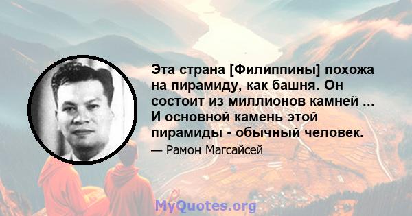 Эта страна [Филиппины] похожа на пирамиду, как башня. Он состоит из миллионов камней ... И основной камень этой пирамиды - обычный человек.