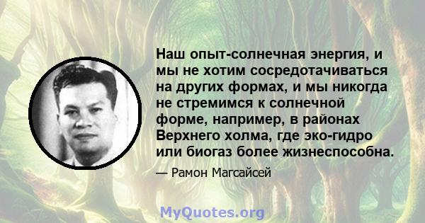 Наш опыт-солнечная энергия, и мы не хотим сосредотачиваться на других формах, и мы никогда не стремимся к солнечной форме, например, в районах Верхнего холма, где эко-гидро или биогаз более жизнеспособна.