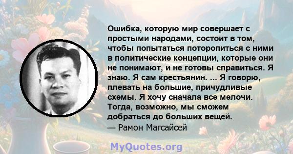 Ошибка, которую мир совершает с простыми народами, состоит в том, чтобы попытаться поторопиться с ними в политические концепции, которые они не понимают, и не готовы справиться. Я знаю. Я сам крестьянин. ... Я говорю,