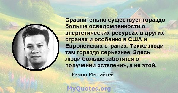 Сравнительно существует гораздо больше осведомленности о энергетических ресурсах в других странах и особенно в США и Европейских странах. Также люди там гораздо серьезнее. Здесь люди больше заботятся о получении