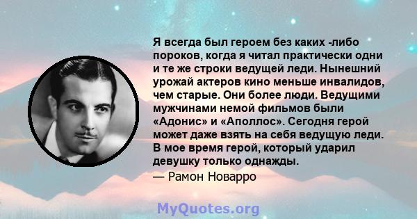 Я всегда был героем без каких -либо пороков, когда я читал практически одни и те же строки ведущей леди. Нынешний урожай актеров кино меньше инвалидов, чем старые. Они более люди. Ведущими мужчинами немой фильмов были