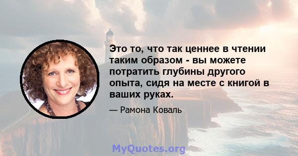 Это то, что так ценнее в чтении таким образом - вы можете потратить глубины другого опыта, сидя на месте с книгой в ваших руках.