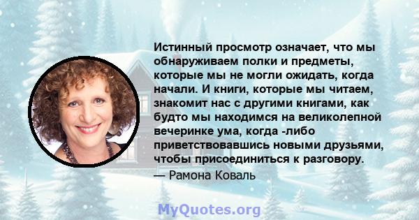 Истинный просмотр означает, что мы обнаруживаем полки и предметы, которые мы не могли ожидать, когда начали. И книги, которые мы читаем, знакомит нас с другими книгами, как будто мы находимся на великолепной вечеринке