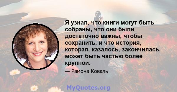 Я узнал, что книги могут быть собраны, что они были достаточно важны, чтобы сохранить, и что история, которая, казалось, закончилась, может быть частью более крупной.