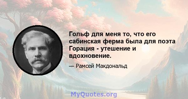 Гольф для меня то, что его сабинская ферма была для поэта Горация - утешение и вдохновение.