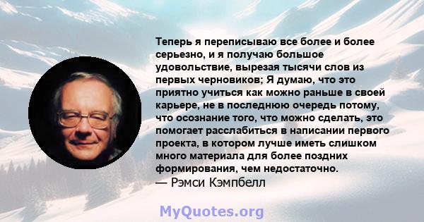 Теперь я переписываю все более и более серьезно, и я получаю большое удовольствие, вырезая тысячи слов из первых черновиков; Я думаю, что это приятно учиться как можно раньше в своей карьере, не в последнюю очередь