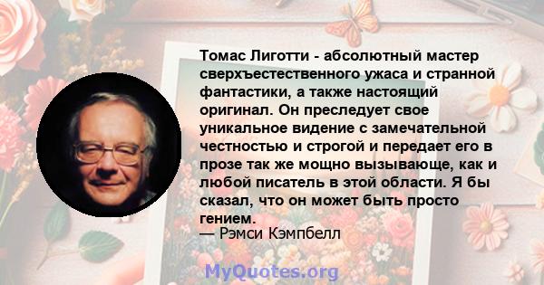 Томас Лиготти - абсолютный мастер сверхъестественного ужаса и странной фантастики, а также настоящий оригинал. Он преследует свое уникальное видение с замечательной честностью и строгой и передает его в прозе так же