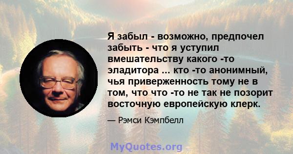 Я забыл - возможно, предпочел забыть - что я уступил вмешательству какого -то эладитора ... кто -то анонимный, чья приверженность тому не в том, что что -то не так не позорит восточную европейскую клерк.