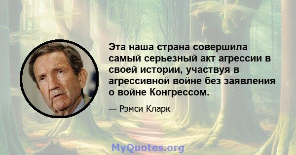 Эта наша страна совершила самый серьезный акт агрессии в своей истории, участвуя в агрессивной войне без заявления о войне Конгрессом.