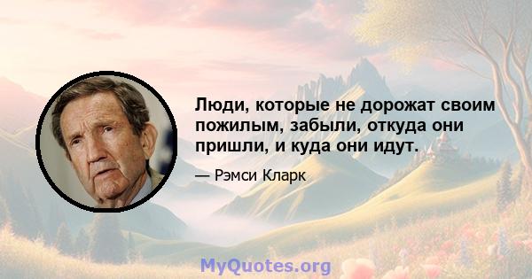 Люди, которые не дорожат своим пожилым, забыли, откуда они пришли, и куда они идут.