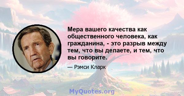 Мера вашего качества как общественного человека, как гражданина, - это разрыв между тем, что вы делаете, и тем, что вы говорите.