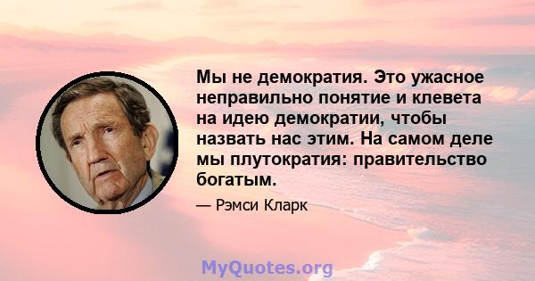 Мы не демократия. Это ужасное неправильно понятие и клевета на идею демократии, чтобы назвать нас этим. На самом деле мы плутократия: правительство богатым.