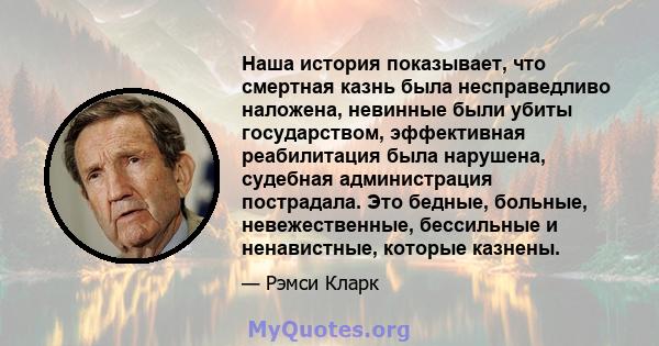 Наша история показывает, что смертная казнь была несправедливо наложена, невинные были убиты государством, эффективная реабилитация была нарушена, судебная администрация пострадала. Это бедные, больные, невежественные,