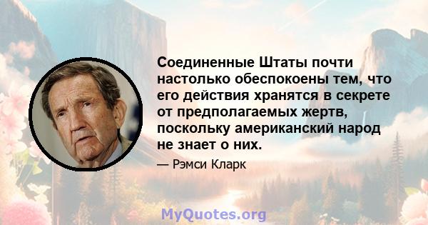 Соединенные Штаты почти настолько обеспокоены тем, что его действия хранятся в секрете от предполагаемых жертв, поскольку американский народ не знает о них.