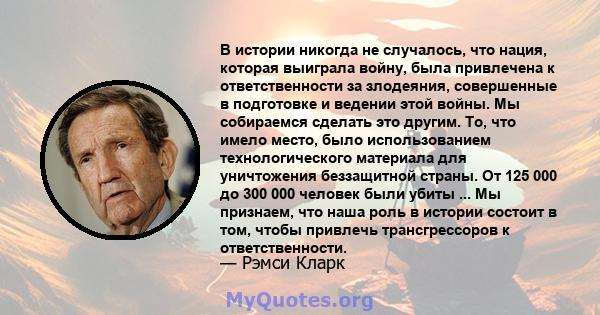 В истории никогда не случалось, что нация, которая выиграла войну, была привлечена к ответственности за злодеяния, совершенные в подготовке и ведении этой войны. Мы собираемся сделать это другим. То, что имело место,