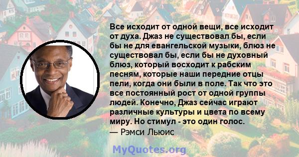 Все исходит от одной вещи, все исходит от духа. Джаз не существовал бы, если бы не для евангельской музыки, блюз не существовал бы, если бы не духовный блюз, который восходит к рабским песням, которые наши передние отцы 