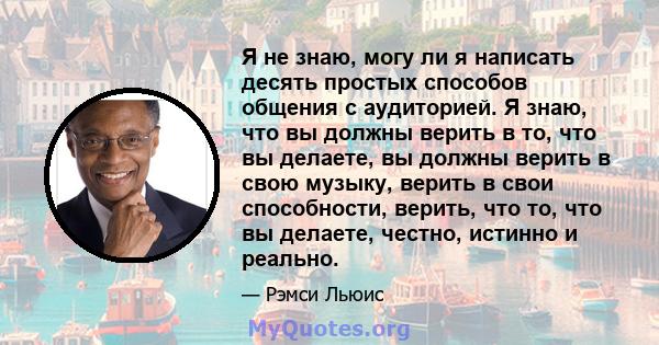 Я не знаю, могу ли я написать десять простых способов общения с аудиторией. Я знаю, что вы должны верить в то, что вы делаете, вы должны верить в свою музыку, верить в свои способности, верить, что то, что вы делаете,