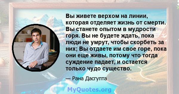 Вы живете верхом на линии, которая отделяет жизнь от смерти. Вы станете опытом в мудрости горя. Вы не будете ждать, пока люди не умрут, чтобы скорбеть за них; Вы отдаете им свое горе, пока они еще живы, потому что тогда 