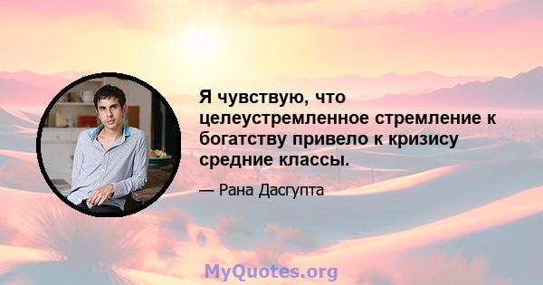 Я чувствую, что целеустремленное стремление к богатству привело к кризису средние классы.