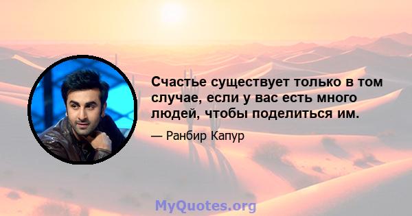 Счастье существует только в том случае, если у вас есть много людей, чтобы поделиться им.