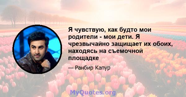 Я чувствую, как будто мои родители - мои дети. Я чрезвычайно защищает их обоих, находясь на съемочной площадке