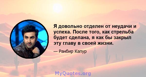 Я довольно отделен от неудачи и успеха. После того, как стрельба будет сделана, я как бы закрыл эту главу в своей жизни.