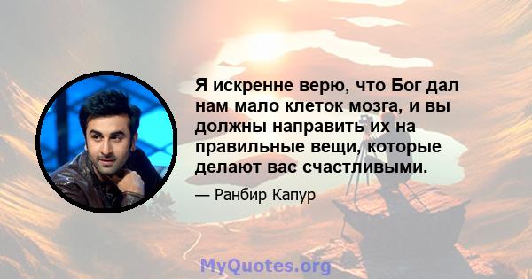 Я искренне верю, что Бог дал нам мало клеток мозга, и вы должны направить их на правильные вещи, которые делают вас счастливыми.