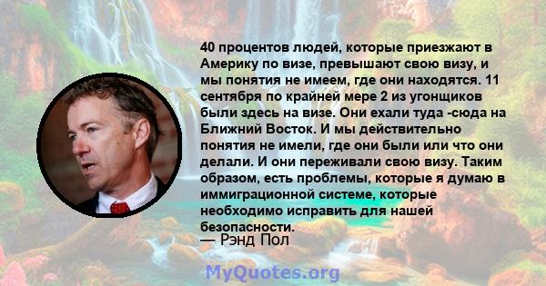 40 процентов людей, которые приезжают в Америку по визе, превышают свою визу, и мы понятия не имеем, где они находятся. 11 сентября по крайней мере 2 из угонщиков были здесь на визе. Они ехали туда -сюда на Ближний