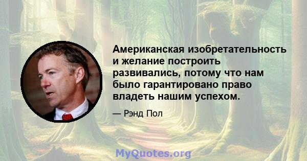 Американская изобретательность и желание построить развивались, потому что нам было гарантировано право владеть нашим успехом.