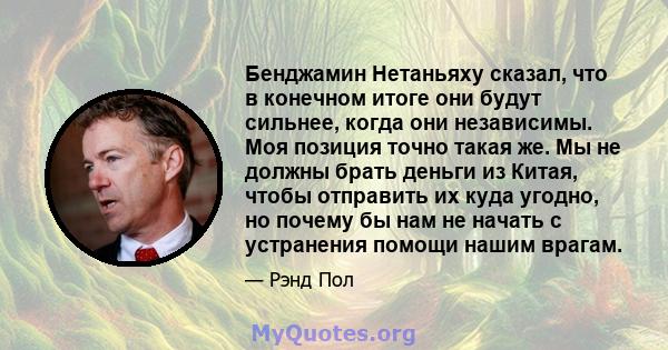 Бенджамин Нетаньяху сказал, что в конечном итоге они будут сильнее, когда они независимы. Моя позиция точно такая же. Мы не должны брать деньги из Китая, чтобы отправить их куда угодно, но почему бы нам не начать с