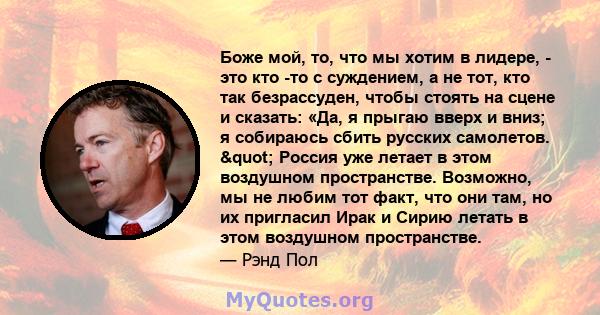 Боже мой, то, что мы хотим в лидере, - это кто -то с суждением, а не тот, кто так безрассуден, чтобы стоять на сцене и сказать: «Да, я прыгаю вверх и вниз; я собираюсь сбить русских самолетов. " Россия уже летает в 