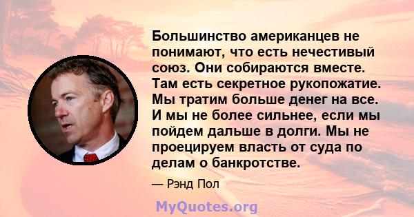 Большинство американцев не понимают, что есть нечестивый союз. Они собираются вместе. Там есть секретное рукопожатие. Мы тратим больше денег на все. И мы не более сильнее, если мы пойдем дальше в долги. Мы не проецируем 