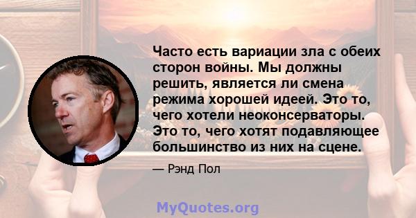 Часто есть вариации зла с обеих сторон войны. Мы должны решить, является ли смена режима хорошей идеей. Это то, чего хотели неоконсерваторы. Это то, чего хотят подавляющее большинство из них на сцене.