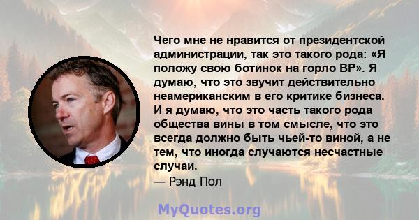 Чего мне не нравится от президентской администрации, так это такого рода: «Я положу свою ботинок на горло BP». Я думаю, что это звучит действительно неамериканским в его критике бизнеса. И я думаю, что это часть такого