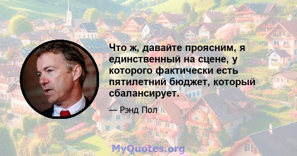 Что ж, давайте проясним, я единственный на сцене, у которого фактически есть пятилетний бюджет, который сбалансирует.