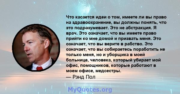 Что касается идеи о том, имеете ли вы право на здравоохранение, вы должны понять, что это подразумевает. Это не абстракция. Я врач. Это означает, что вы имеете право прийти ко мне домой и призвать меня. Это означает,