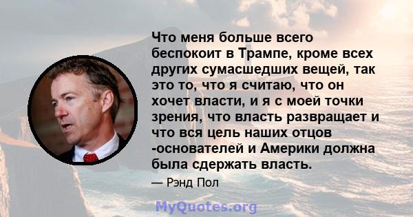 Что меня больше всего беспокоит в Трампе, кроме всех других сумасшедших вещей, так это то, что я считаю, что он хочет власти, и я с моей точки зрения, что власть развращает и что вся цель наших отцов -основателей и