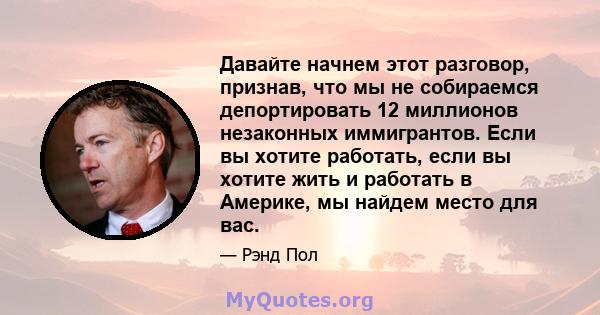 Давайте начнем этот разговор, признав, что мы не собираемся депортировать 12 миллионов незаконных иммигрантов. Если вы хотите работать, если вы хотите жить и работать в Америке, мы найдем место для вас.