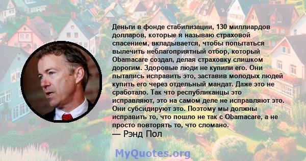 Деньги в фонде стабилизации, 130 миллиардов долларов, которые я называю страховой спасением, вкладывается, чтобы попытаться вылечить неблагоприятный отбор, который Obamacare создал, делая страховку слишком дорогим.