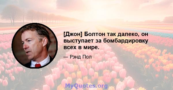 [Джон] Болтон так далеко, он выступает за бомбардировку всех в мире.