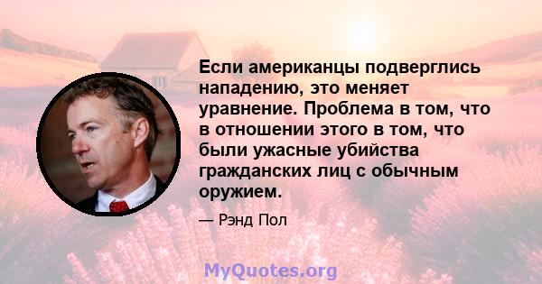 Если американцы подверглись нападению, это меняет уравнение. Проблема в том, что в отношении этого в том, что были ужасные убийства гражданских лиц с обычным оружием.