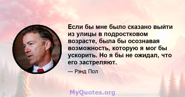 Если бы мне было сказано выйти из улицы в подростковом возрасте, была бы осознавая возможность, которую я мог бы ускорить. Но я бы не ожидал, что его застреляют.